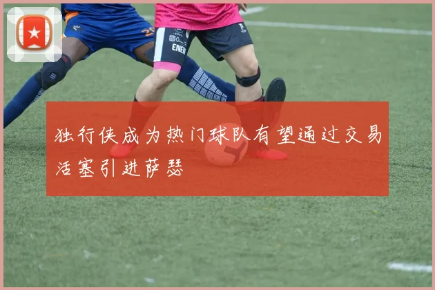 独行侠成为热门球队有望通过交易活塞引进萨瑟