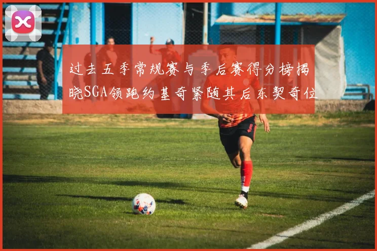 过去五季常规赛与季后赛得分榜揭晓SGA领跑约基奇紧随其后东契奇位列第三