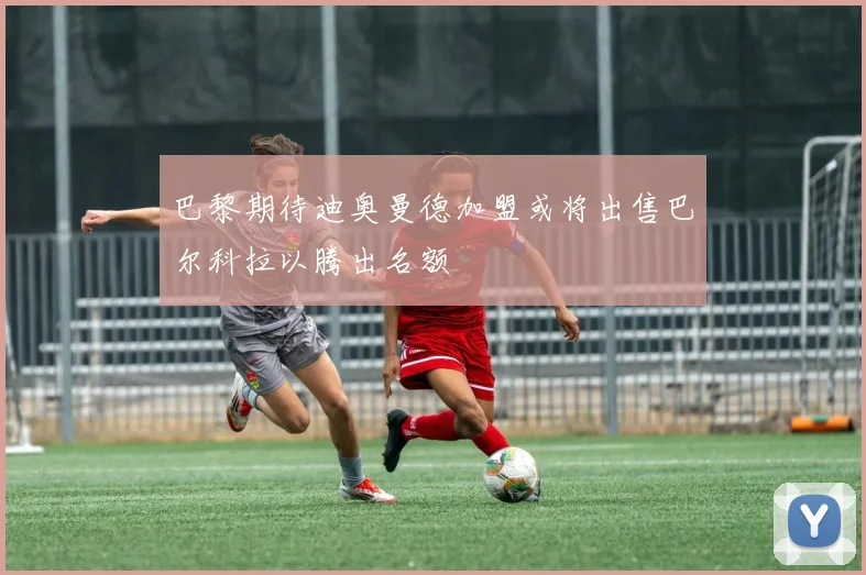 巴黎期待迪奥曼德加盟或将出售巴尔科拉以腾出名额