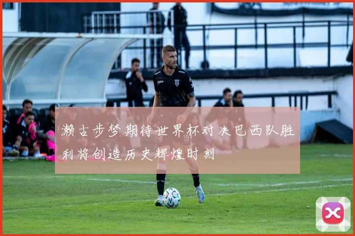 濑古步梦期待世界杯对决巴西队胜利将创造历史辉煌时刻