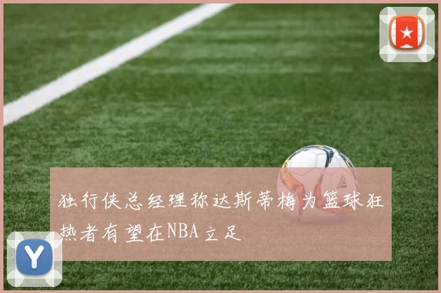 独行侠总经理称达斯蒂梅为篮球狂热者有望在NBA立足