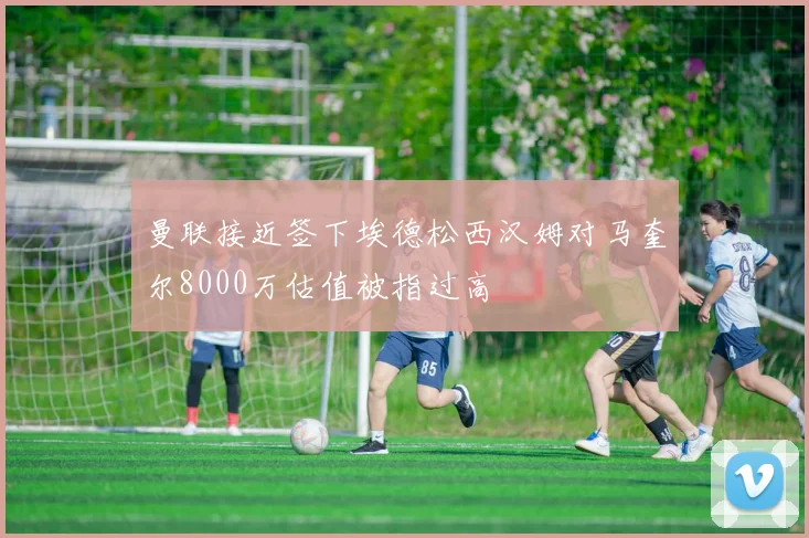 曼联接近签下埃德松西汉姆对马奎尔8000万估值被指过高
