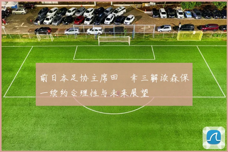 前日本足协主席田嶋幸三解读森保一续约合理性与未来展望