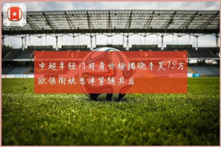 中超年轻门将身价榜揭晓李昊75万欧领衔姚浩洋紧随其后