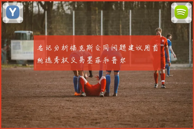 名记分析福克斯合同问题建议用首轮选秀权交易墨菲和普尔