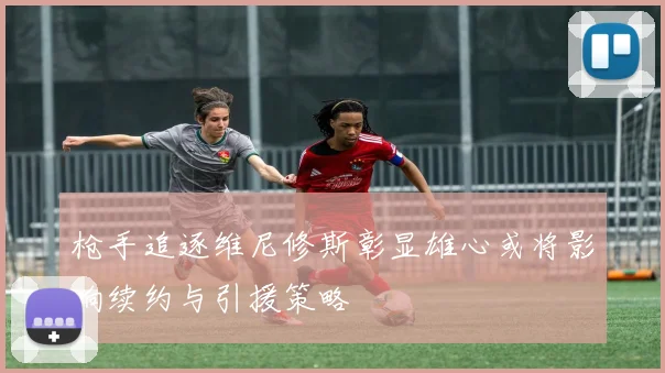 枪手追逐维尼修斯彰显雄心或将影响续约与引援策略