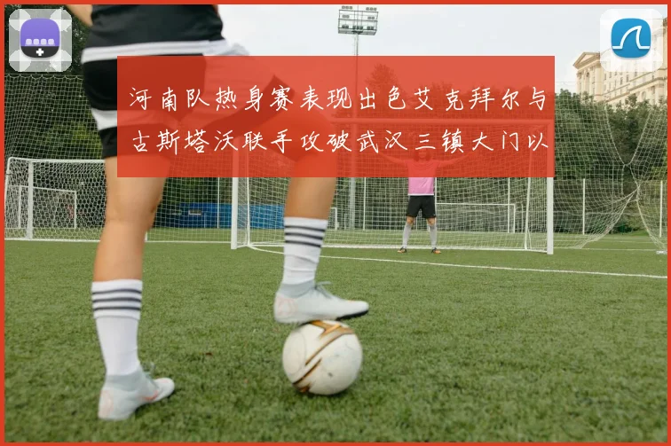 河南队热身赛表现出色艾克拜尔与古斯塔沃联手攻破武汉三镇大门以2-0获胜