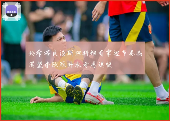 姆希塔良谈斯坦科维奇掌控节奏我渴望夺欧冠并未考虑退役