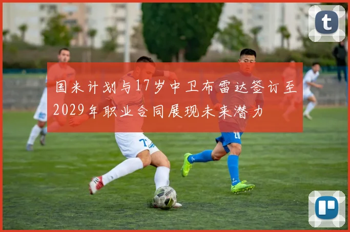 国米计划与17岁中卫布雷达签订至2029年职业合同展现未来潜力